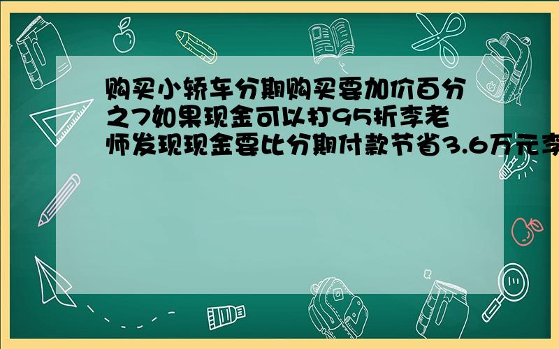 购买小轿车分期购买要加价百分之7如果现金可以打95折李老师发现现金要比分期付款节省3.6万元李老师买的车