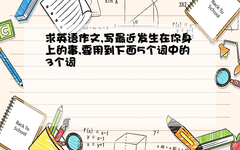 求英语作文,写最近发生在你身上的事,要用到下面5个词中的3个词