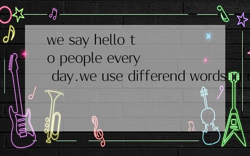 we say hello to people every day.we use differend words in d