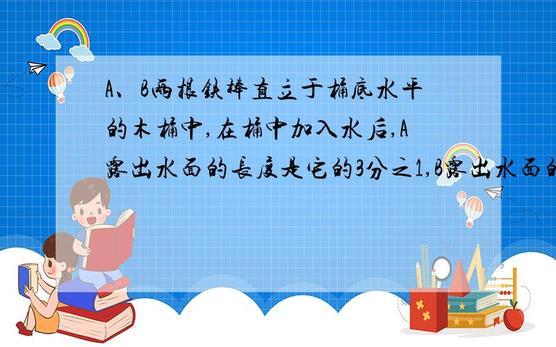 A、B两根铁棒直立于桶底水平的木桶中,在桶中加入水后,A露出水面的长度是它的3分之1,B露出水面的长度是它的5分之1两根