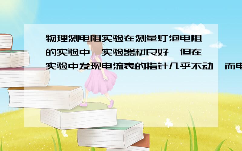 物理测电阻实验在测量灯泡电阻的实验中,实验器材良好,但在实验中发现电流表的指针几乎不动,而电压表的史书较大,则电路中发生