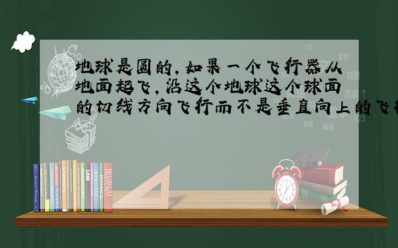 地球是圆的,如果一个飞行器从地面起飞,沿这个地球这个球面的切线方向飞行而不是垂直向上的飞行,会不会飞离地球?假设这个飞行