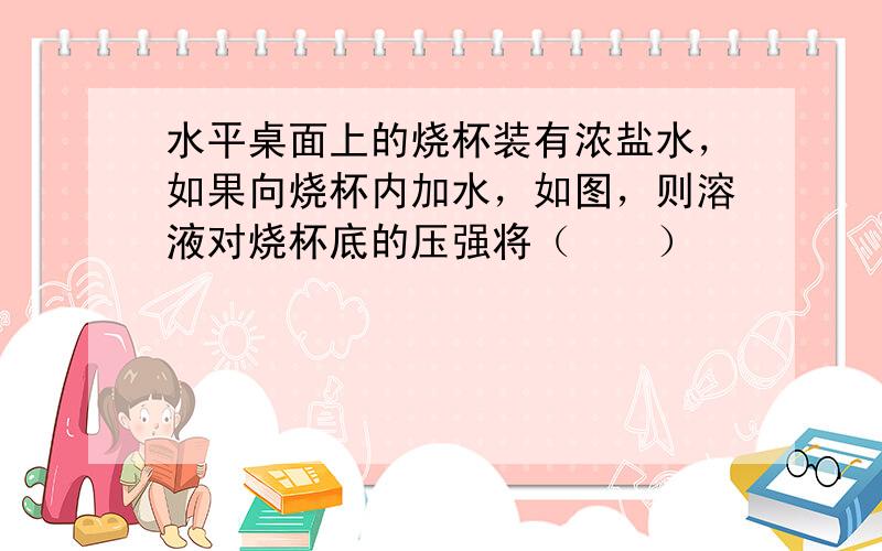 水平桌面上的烧杯装有浓盐水，如果向烧杯内加水，如图，则溶液对烧杯底的压强将（　　）