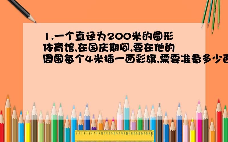 1.一个直径为200米的圆形体育馆,在国庆期间,要在他的周围每个4米插一面彩旗,需要准备多少面?