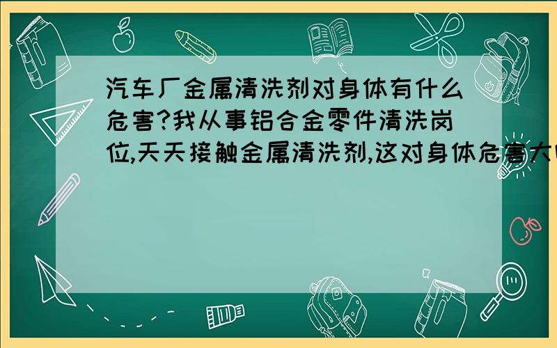 汽车厂金属清洗剂对身体有什么危害?我从事铝合金零件清洗岗位,天天接触金属清洗剂,这对身体危害大吗