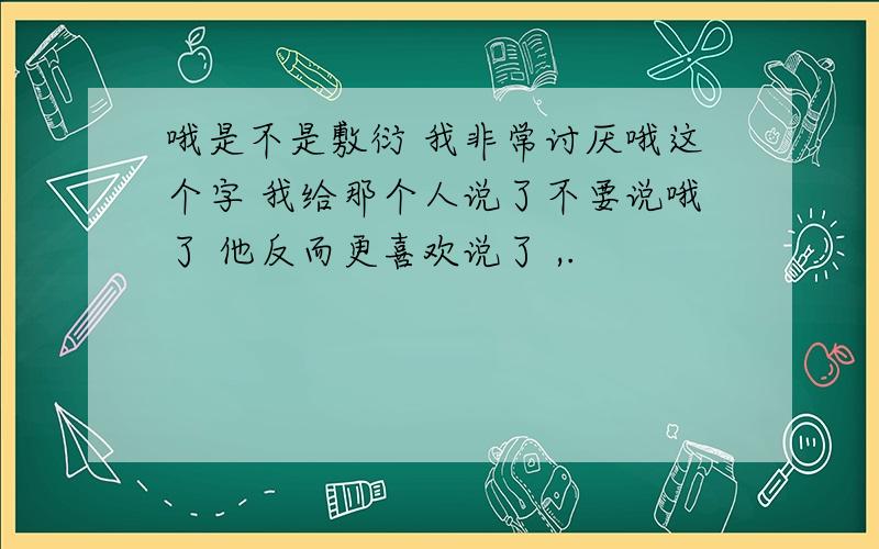 哦是不是敷衍 我非常讨厌哦这个字 我给那个人说了不要说哦了 他反而更喜欢说了 ,.