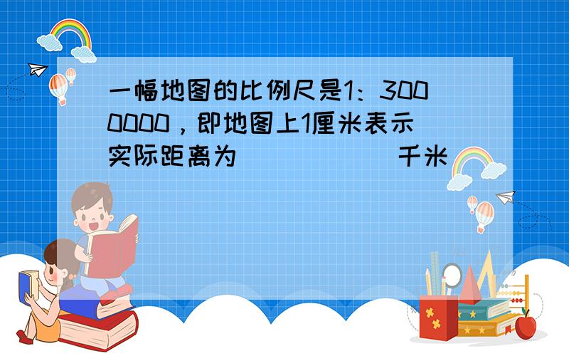 一幅地图的比例尺是1：3000000，即地图上1厘米表示实际距离为______千米．