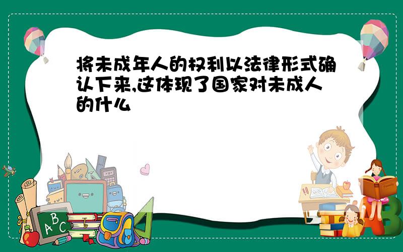 将未成年人的权利以法律形式确认下来,这体现了国家对未成人的什么