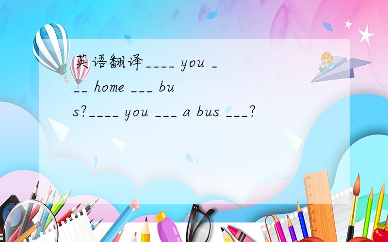 英语翻译____ you ___ home ___ bus?____ you ___ a bus ___?