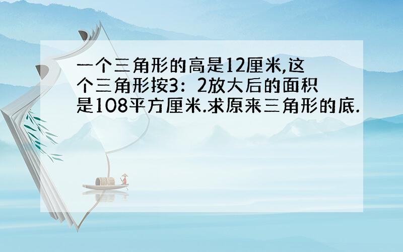 一个三角形的高是12厘米,这个三角形按3：2放大后的面积是108平方厘米.求原来三角形的底.