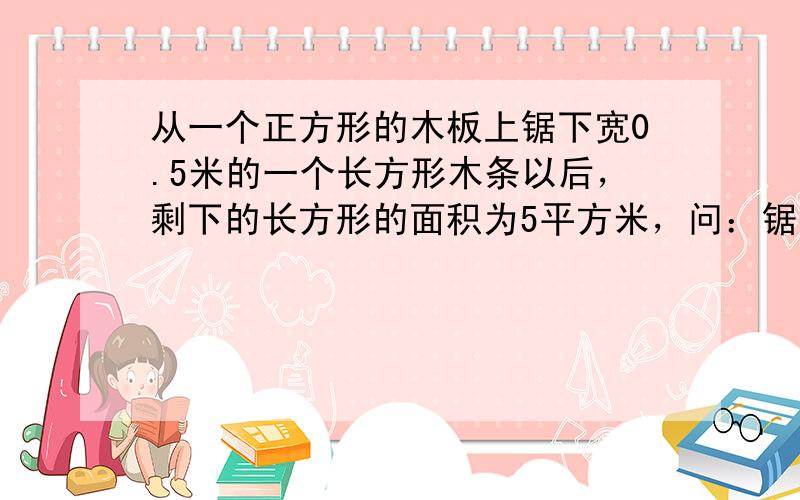 从一个正方形的木板上锯下宽0.5米的一个长方形木条以后，剩下的长方形的面积为5平方米，问：锯下的长方形木条的面积等于多少