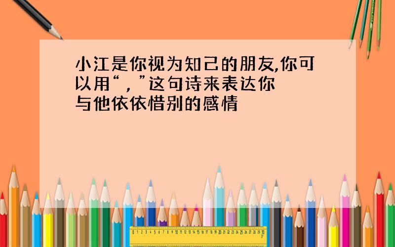 小江是你视为知己的朋友,你可以用“ , ”这句诗来表达你与他依依惜别的感情