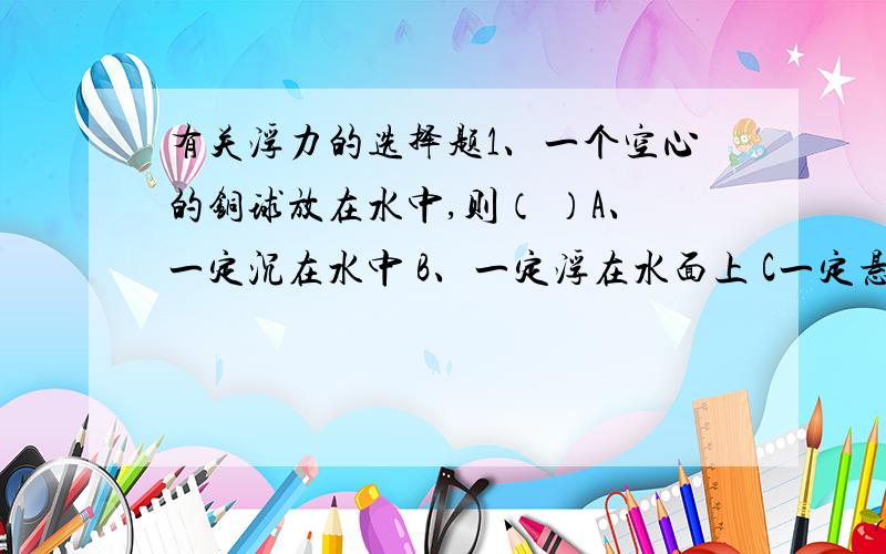 有关浮力的选择题1、一个空心的铜球放在水中,则（ ）A、一定沉在水中 B、一定浮在水面上 C一定悬浮在水中 D、三种情况