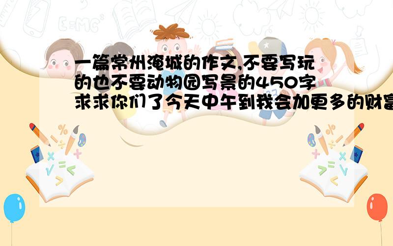 一篇常州淹城的作文,不要写玩的也不要动物园写景的450字求求你们了今天中午到我会加更多的财富谢谢!