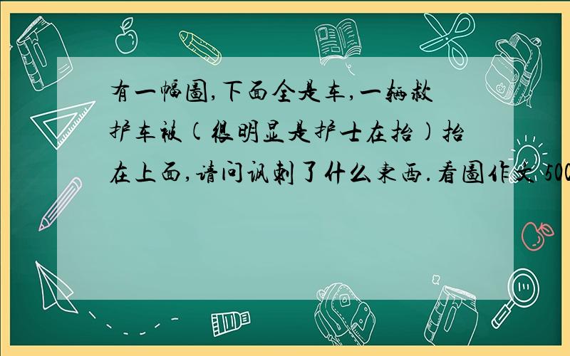 有一幅图,下面全是车,一辆救护车被(很明显是护士在抬)抬在上面,请问讽刺了什么东西.看图作文 500字左右