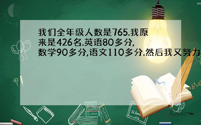 我们全年级人数是765.我原来是426名.英语80多分,数学90多分,语文110多分.然后我又努力,