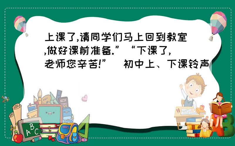 上课了,请同学们马上回到教室,做好课前准备.”“下课了,老师您辛苦!”(初中上、下课铃声）