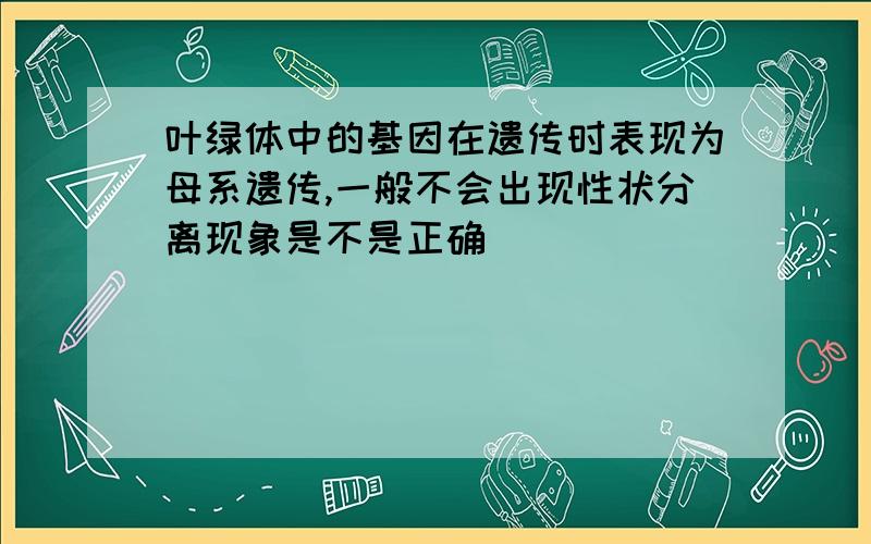 叶绿体中的基因在遗传时表现为母系遗传,一般不会出现性状分离现象是不是正确