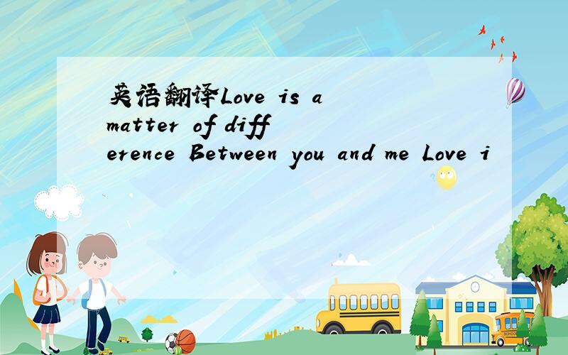 英语翻译Love is a matter of difference Between you and me Love i