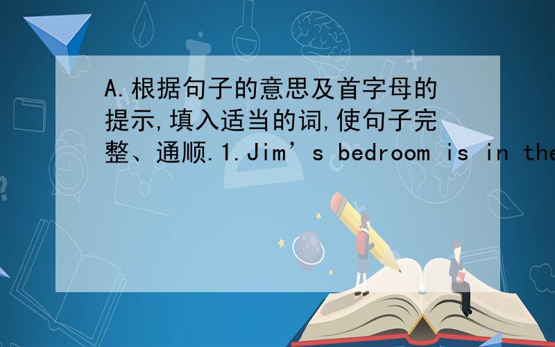 A.根据句子的意思及首字母的提示,填入适当的词,使句子完整、通顺.1.Jim’s bedroom is in the s