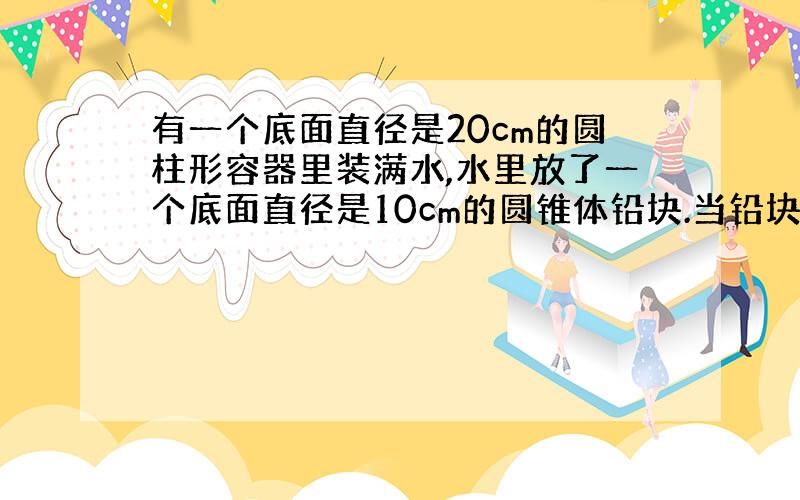 有一个底面直径是20cm的圆柱形容器里装满水,水里放了一个底面直径是10cm的圆锥体铅块.当铅块从容器里取