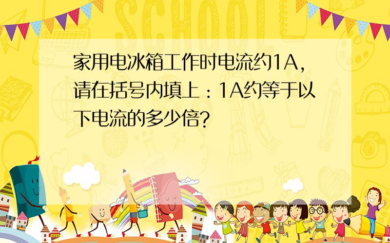 家用电冰箱工作时电流约1A,请在括号内填上：1A约等于以下电流的多少倍?