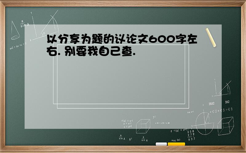 以分享为题的议论文600字左右. 别要我自己查.