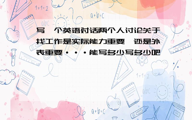 写一个英语对话两个人讨论关于找工作是实际能力重要,还是外表重要···能写多少写多少吧