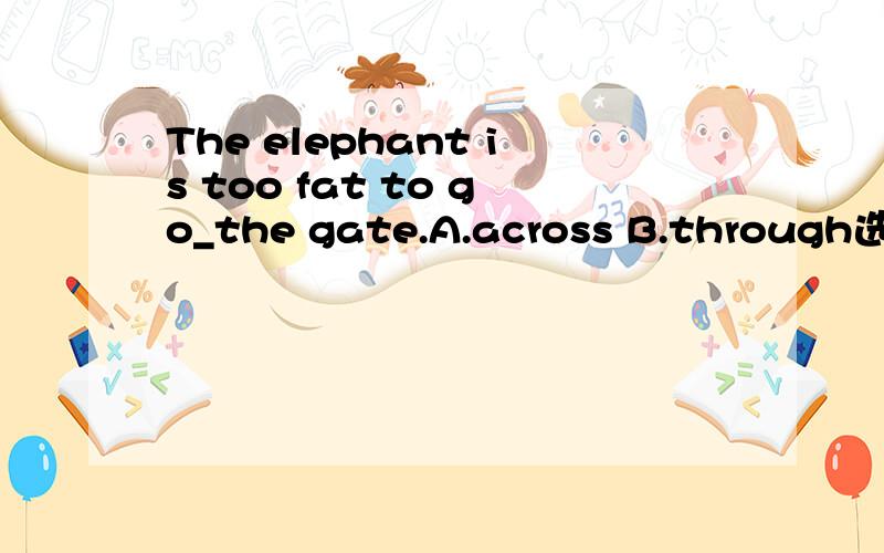 The elephant is too fat to go_the gate.A.across B.through选哪个