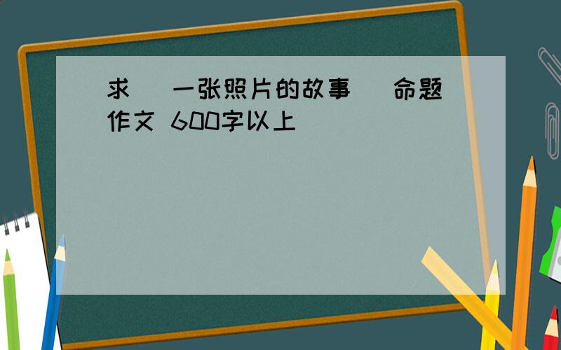 求 [一张照片的故事] 命题作文 600字以上