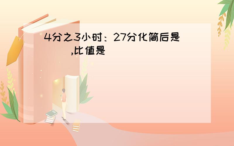 4分之3小时：27分化简后是（ ）,比值是（ ）