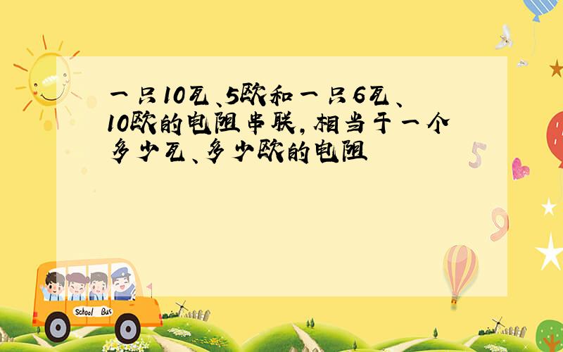 一只10瓦、5欧和一只6瓦、10欧的电阻串联,相当于一个多少瓦、多少欧的电阻