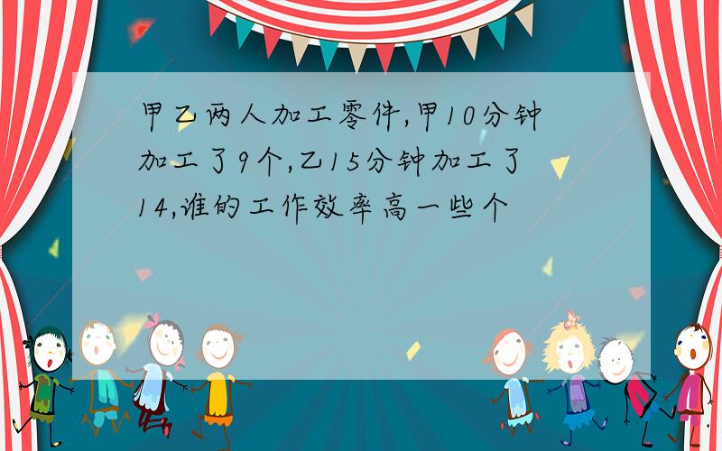 甲乙两人加工零件,甲10分钟加工了9个,乙15分钟加工了14,谁的工作效率高一些个