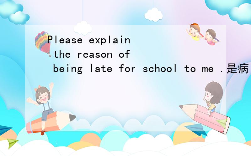 Please explain the reason of being late for school to me .是病