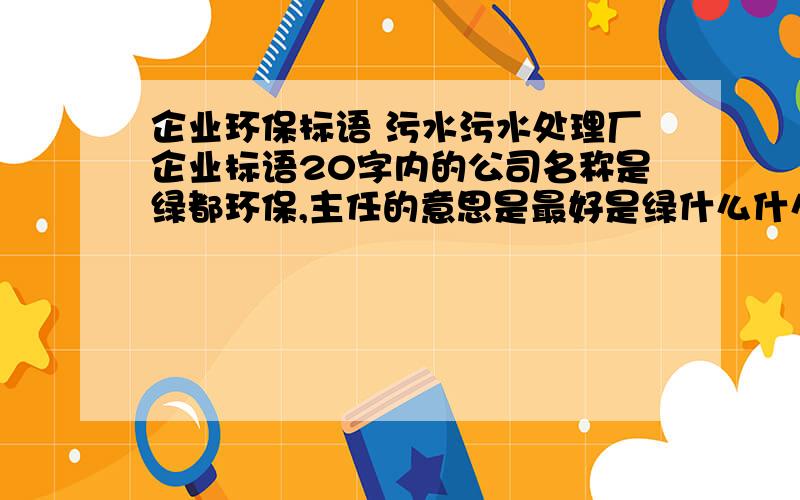 企业环保标语 污水污水处理厂企业标语20字内的公司名称是绿都环保,主任的意思是最好是绿什么什么都什么什么环什么什么保什么