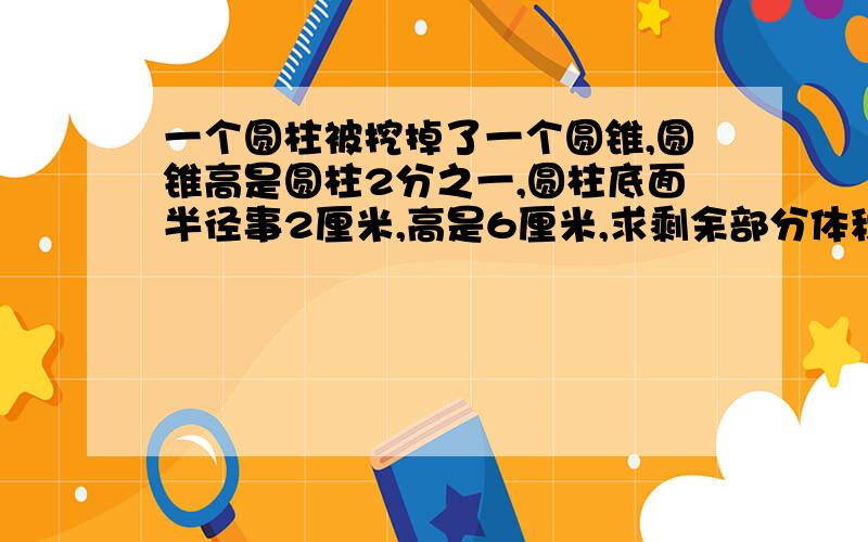 一个圆柱被挖掉了一个圆锥,圆锥高是圆柱2分之一,圆柱底面半径事2厘米,高是6厘米,求剩余部分体积.