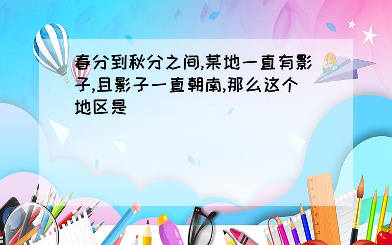 春分到秋分之间,某地一直有影子,且影子一直朝南,那么这个地区是