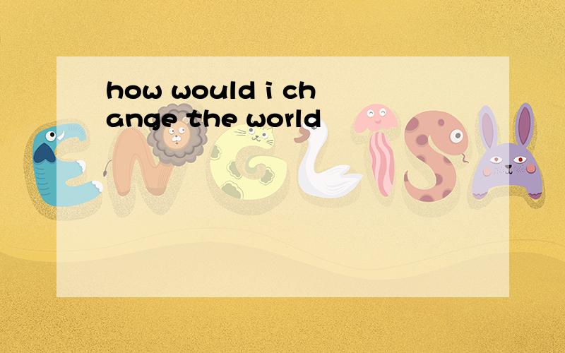 how would i change the world