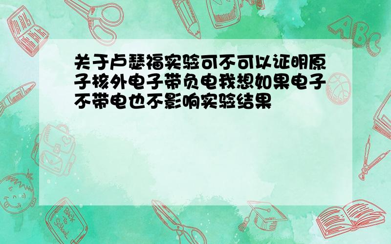 关于卢瑟福实验可不可以证明原子核外电子带负电我想如果电子不带电也不影响实验结果