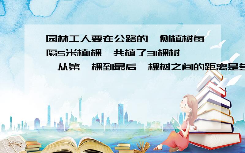 园林工人要在公路的一侧植树每隔5米植1棵,共植了31棵树,从第一棵到最后一棵树之间的距离是多少米?