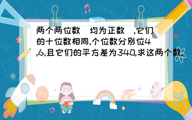 两个两位数（均为正数）,它们的十位数相同,个位数分别位4,6,且它们的平方差为340,求这两个数.