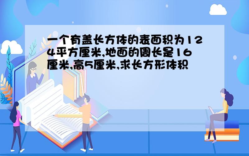 一个有盖长方体的表面积为124平方厘米,地面的周长是16厘米,高5厘米,求长方形体积