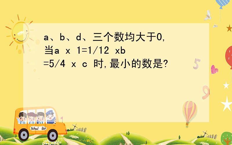 a、b、d、三个数均大于0,当a x 1=1/12 xb=5/4 x c 时,最小的数是?