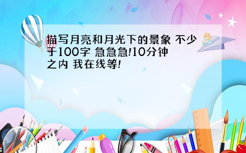 描写月亮和月光下的景象 不少于100字 急急急!10分钟之内 我在线等!