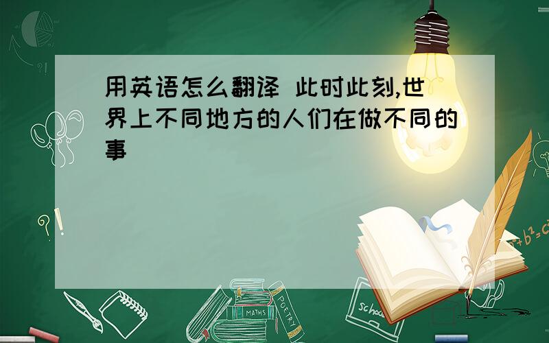 用英语怎么翻译 此时此刻,世界上不同地方的人们在做不同的事