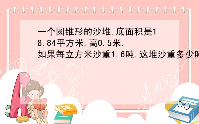 一个圆锥形的沙堆,底面积是18.84平方米,高0.5米.如果每立方米沙重1.6吨.这堆沙重多少吨?