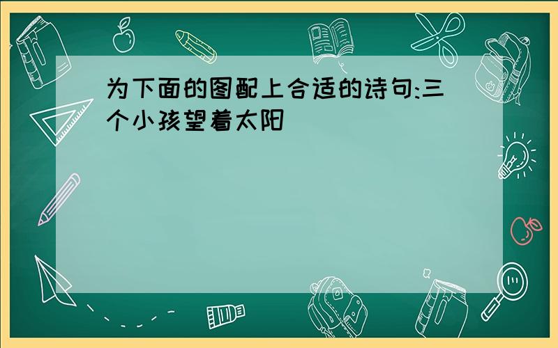 为下面的图配上合适的诗句:三个小孩望着太阳