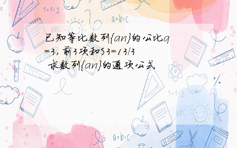 已知等比数列{an}的公比q=3,前3项和S3=13/3 求数列{an}的通项公式