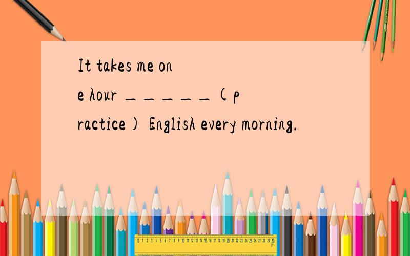 It takes me one hour _____(practice) English every morning.