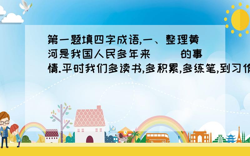 第一题填四字成语,一、整理黄河是我国人民多年来( )的事情.平时我们多读书,多积累,多练笔,到习作是就会更加（ ）.二、